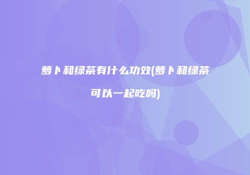 萝卜和绿茶有什么功效(萝卜和绿茶可以一起吃吗)