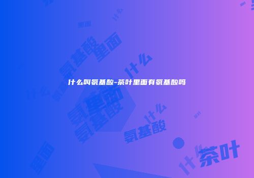 什么叫氨基酸-茶叶里面有氨基酸吗