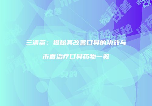 三清茶：揭秘其改善口臭的功效与市面治疗口臭药物一览