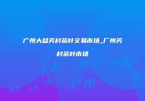 广州大益芳村茶叶交易市场_厂州芳村茶叶市场
