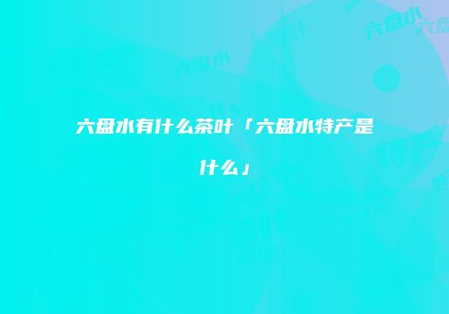 六盘水有什么茶叶「六盘水特产是什么」