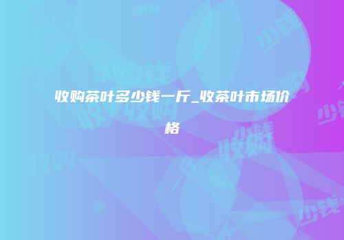 收购茶叶多少钱一斤_收茶叶市场价格