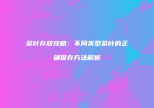茶叶存放攻略：不同类型茶叶的正确保存方法解析