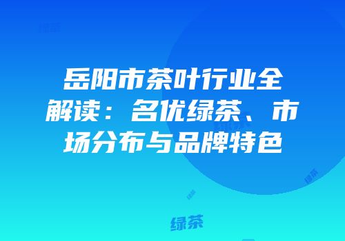 岳阳市茶叶行业全解读：名优绿茶、市场分布与品牌特色