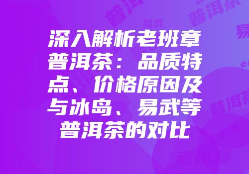 深入解析老班章普洱茶：品质特点、价格原因及与冰岛、易武等普洱茶的对比