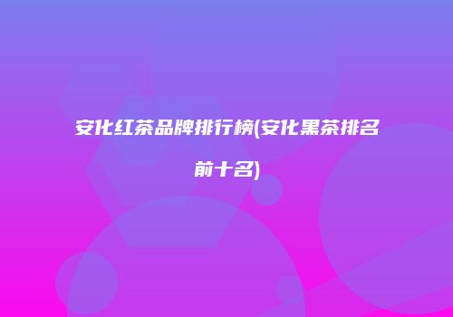 安化红茶品牌排行榜(安化黑茶排名前十名)