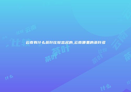 云南有什么茶叶比较出名的,云南哪里的茶叶多