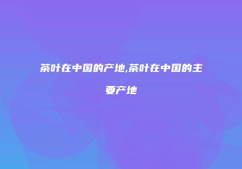 茶叶在中国的产地,茶叶在中国的主要产地