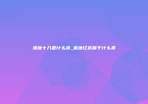 鱼池十八是什么茶_鱼池红茶属于什么茶