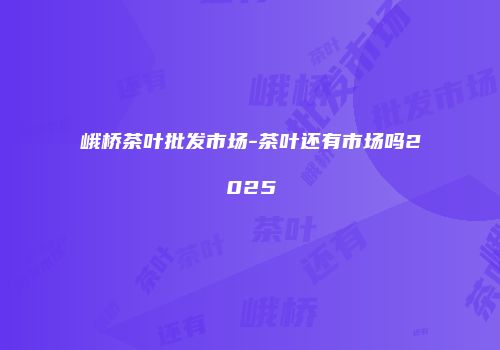 峨桥茶叶批发市场-茶叶还有市场吗2025