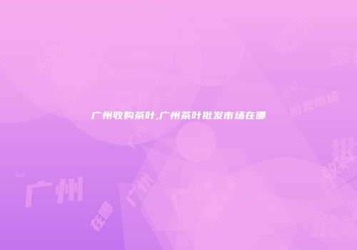 广州收购茶叶,广州茶叶批发市场在哪