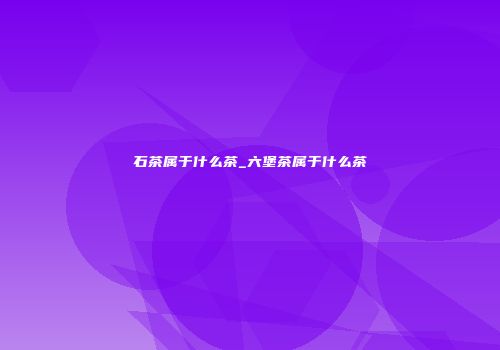 石茶属于什么茶_六堡茶属于什么茶