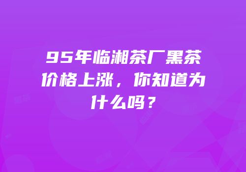95年临湘茶厂黑茶价格上涨，你知道为什么吗？
