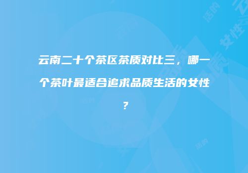 云南二十个茶区茶质对比三，哪一个茶叶最适合追求品质生活的女性？