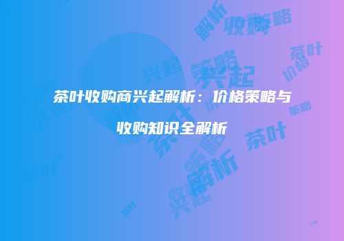 茶叶收购商兴起解析：价格策略与收购知识全解析