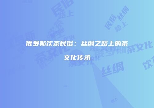 俄罗斯饮茶民俗：丝绸之路上的茶文化传承
