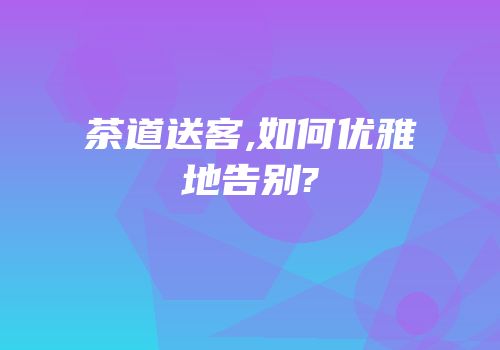 茶道送客,如何优雅地告别?