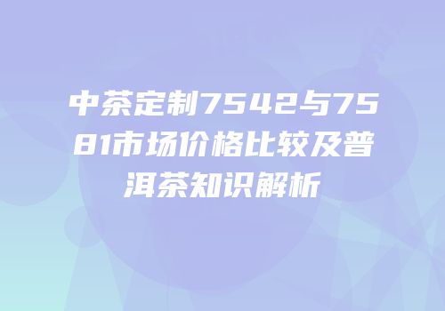 中茶定制7542与7581市场价格比较及普洱茶知识解析
