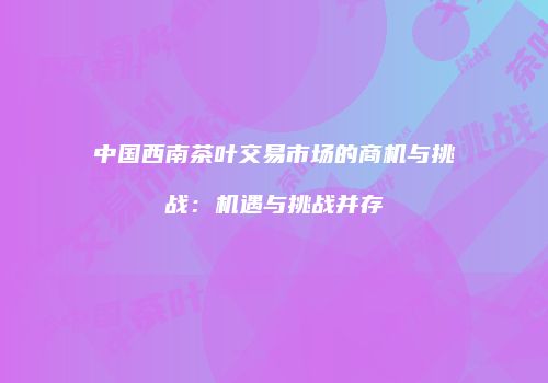 中国西南茶叶交易市场的商机与挑战：机遇与挑战并存