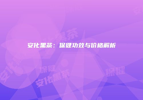 安化黑茶：保健功效与价格解析
