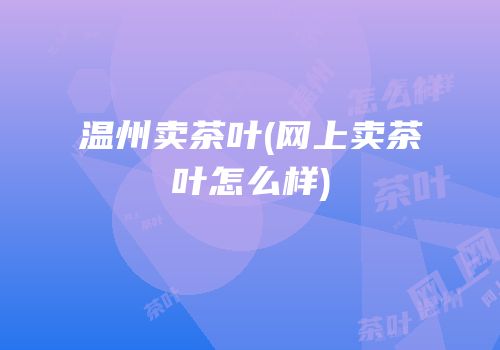 温州卖茶叶(网上卖茶叶怎么样)