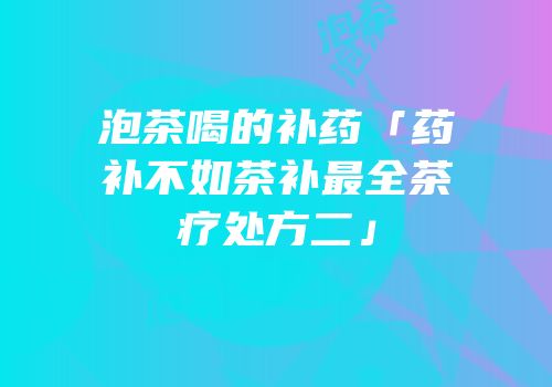 泡茶喝的补药「药补不如茶补最全茶疗处方二」
