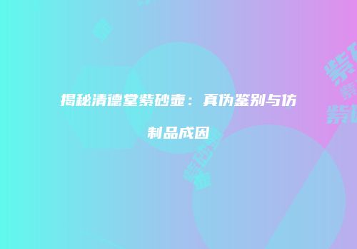 揭秘清德堂紫砂壶：真伪鉴别与仿制品成因