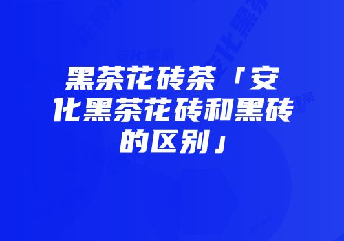 黑茶花砖茶「安化黑茶花砖和黑砖的区别」