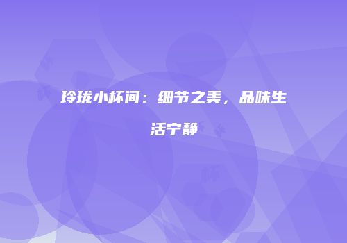 玲珑小杯间：细节之美，品味生活宁静