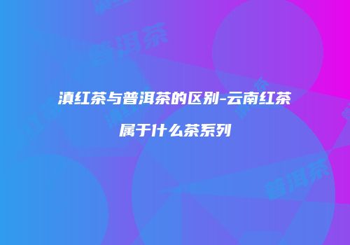 滇红茶与普洱茶的区别-云南红茶属于什么茶系列
