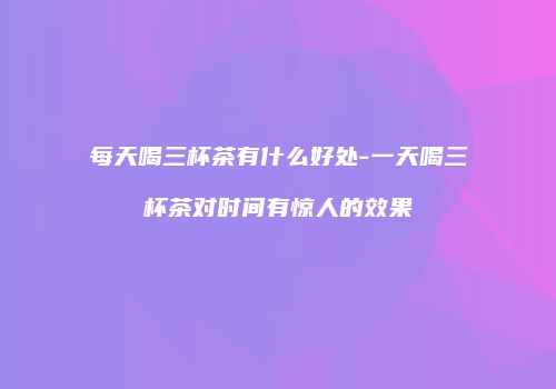 每天喝三杯茶有什么好处-一天喝三杯茶对时间有惊人的效果