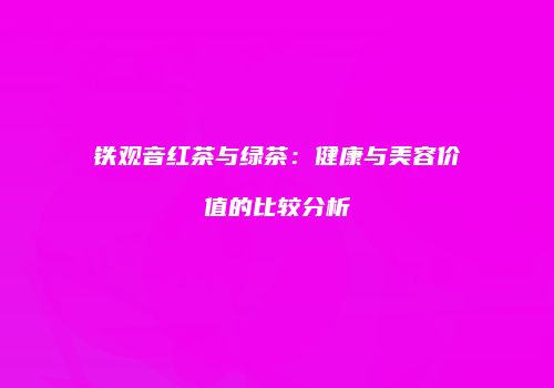 铁观音红茶与绿茶：健康与美容价值的比较分析