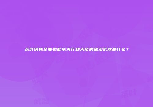 茶叶销售企业也能成为行业大佬的秘密武器是什么？
