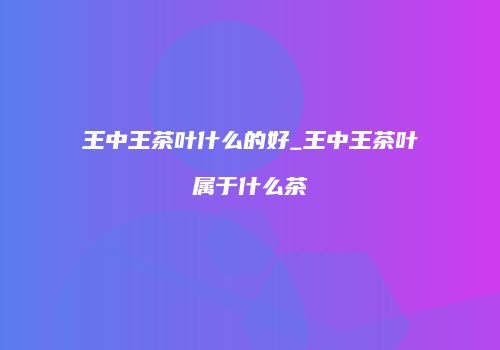 王中王茶叶什么的好_王中王茶叶属于什么茶