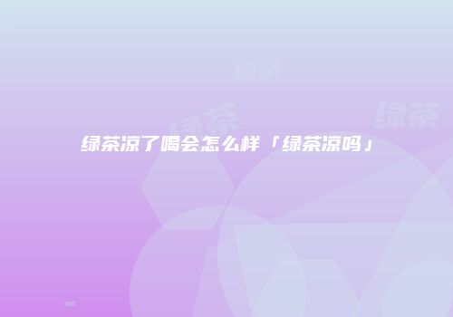绿茶凉了喝会怎么样「绿茶凉吗」