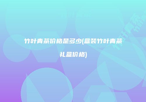竹叶青茶价格是多少(盒装竹叶青茶礼盒价格)