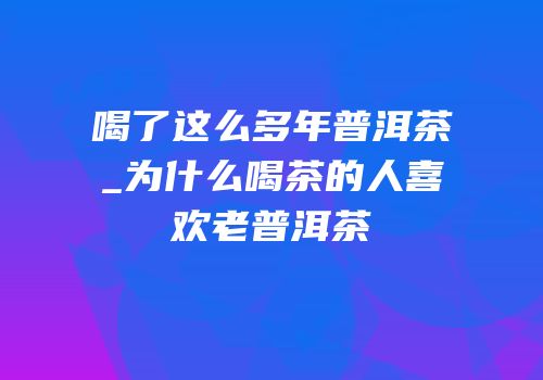 喝了这么多年普洱茶_为什么喝茶的人喜欢老普洱茶
