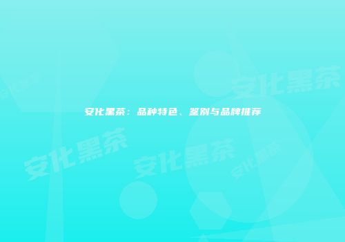 安化黑茶：品种特色、鉴别与品牌推荐