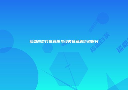 福鼎白茶月饼解析与经典珍藏版价格探讨