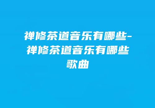 禅修茶道音乐有哪些-禅修茶道音乐有哪些歌曲