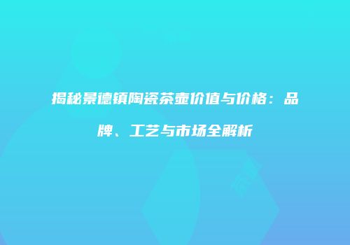 揭秘景德镇陶瓷茶壶价值与价格：品牌、工艺与市场全解析