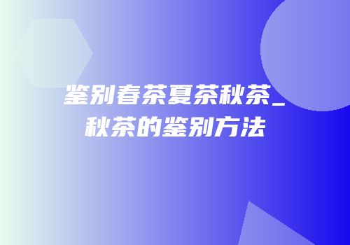 鉴别春茶夏茶秋茶_秋茶的鉴别方法