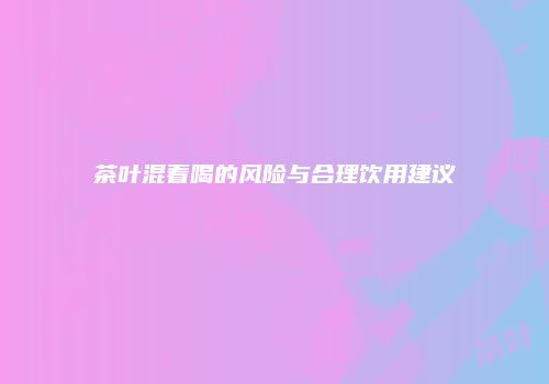 茶叶混着喝的风险与合理饮用建议