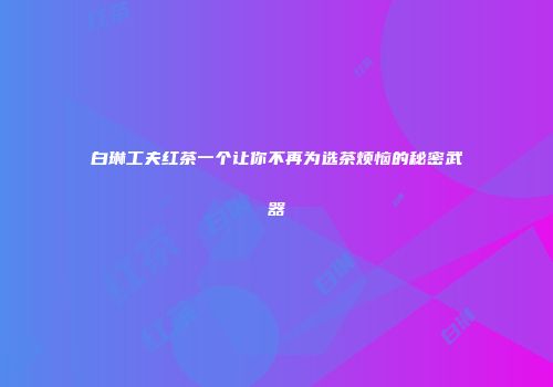 白琳工夫红茶一个让你不再为选茶烦恼的秘密武器