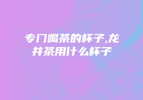 专门喝茶的杯子,龙井茶用什么杯子