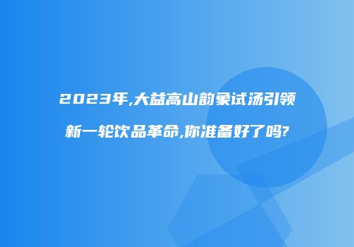 2023年,大益高山韵象试汤引领新一轮饮品革命,你准备好了吗?