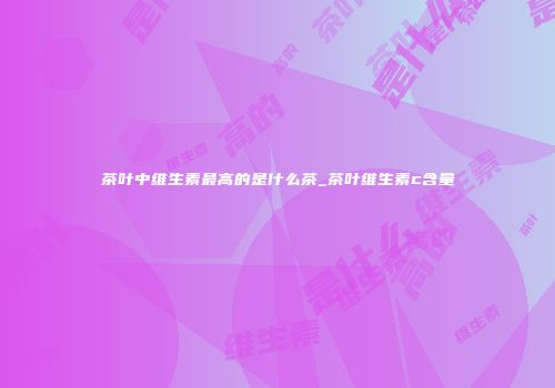茶叶中维生素最高的是什么茶_茶叶维生素c含量