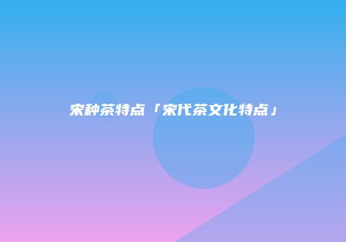 宋种茶特点「宋代茶文化特点」