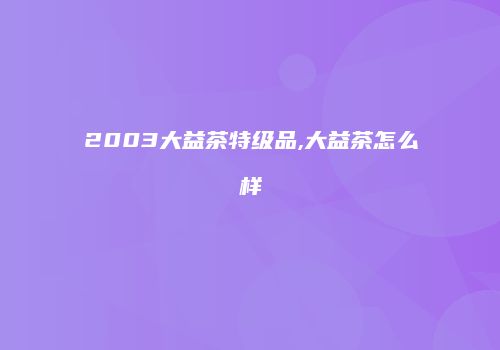2003大益茶特级品,大益茶怎么样