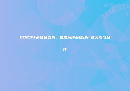 2023年茶博会盛况：各地茶博会推动产业交流与合作